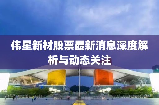 偉星新材股票最新消息深度解析與動態(tài)關注