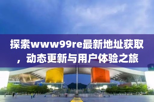 探索www99re最新地址獲取，動態(tài)更新與用戶體驗(yàn)之旅