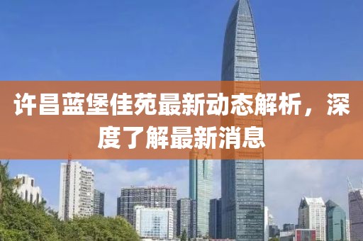 許昌藍堡佳苑最新動態(tài)解析，深度了解最新消息