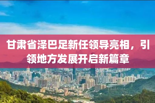 甘肅省澤巴足新任領(lǐng)導(dǎo)亮相，引領(lǐng)地方發(fā)展開(kāi)啟新篇章