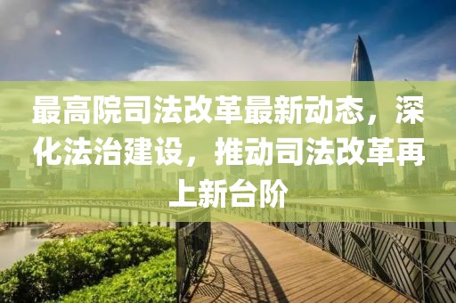 最高院司法改革最新動態(tài)，深化法治建設(shè)，推動司法改革再上新臺階
