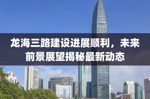 龍海三路建設(shè)進(jìn)展順利，未來前景展望揭秘最新動態(tài)