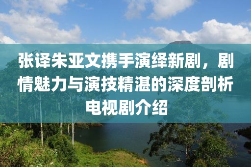 張譯朱亞文攜手演繹新劇，劇情魅力與演技精湛的深度剖析電視劇介紹
