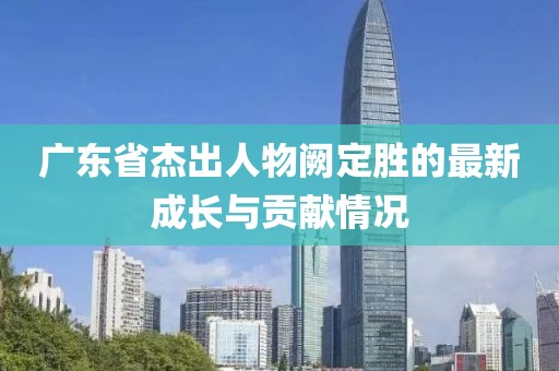 廣東省杰出人物闕定勝的最新成長與貢獻情況