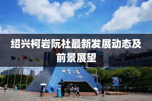 紹興柯巖阮社最新發(fā)展動(dòng)態(tài)及前景展望