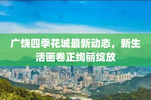 廣饒四季花城最新動(dòng)態(tài)，新生活畫(huà)卷正絢麗綻放