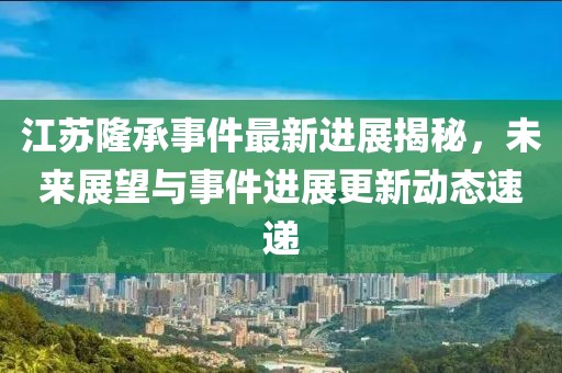 江蘇隆承事件最新進展揭秘，未來展望與事件進展更新動態(tài)速遞