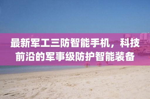 最新軍工三防智能手機(jī)，科技前沿的軍事級(jí)防護(hù)智能裝備