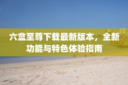 六盒至尊下載最新版本，全新功能與特色體驗(yàn)指南