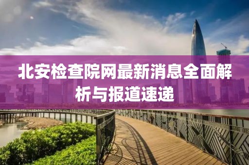 北安檢查院網(wǎng)最新消息全面解析與報(bào)道速遞