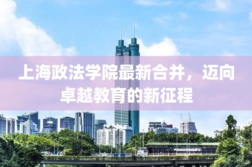 上海政法學(xué)院最新合并，邁向卓越教育的新征程
