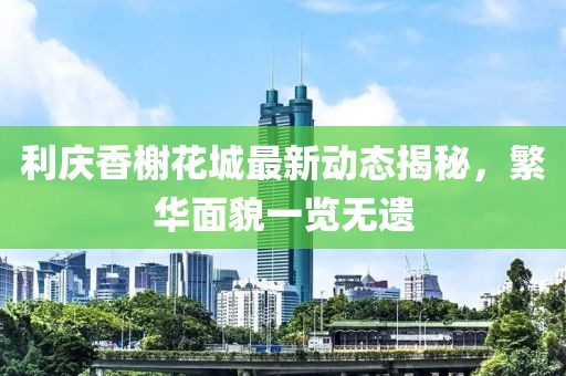 利慶香榭花城最新動(dòng)態(tài)揭秘，繁華面貌一覽無遺