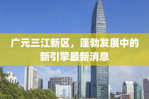 廣元三江新區(qū)，蓬勃發(fā)展中的新引擎最新消息