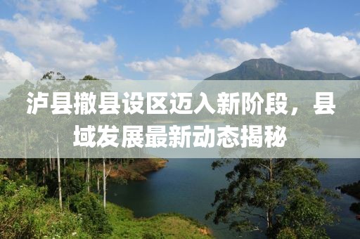 瀘縣撤縣設(shè)區(qū)邁入新階段，縣域發(fā)展最新動態(tài)揭秘