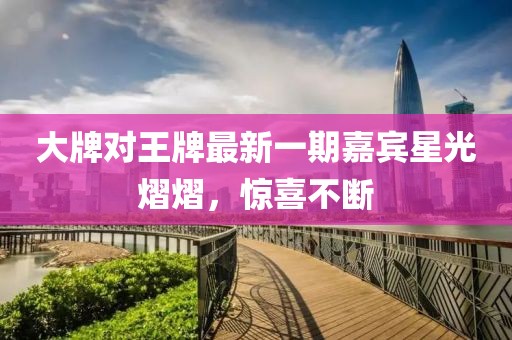 大牌對(duì)王牌最新一期嘉賓星光熠熠，驚喜不斷