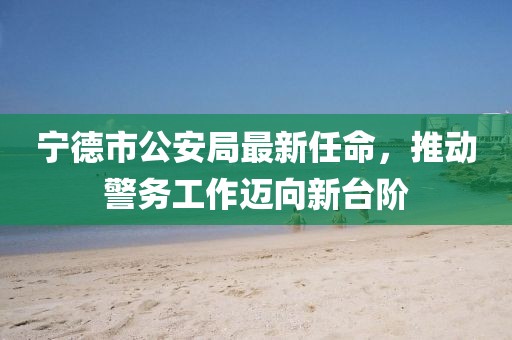 寧德市公安局最新任命，推動(dòng)警務(wù)工作邁向新臺(tái)階