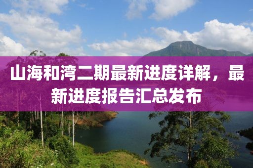 山海和灣二期最新進(jìn)度詳解，最新進(jìn)度報(bào)告匯總發(fā)布