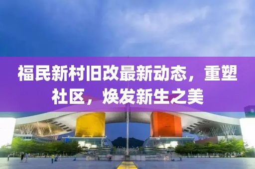 福民新村舊改最新動(dòng)態(tài)，重塑社區(qū)，煥發(fā)新生之美