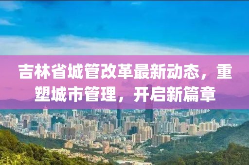 吉林省城管改革最新動(dòng)態(tài)，重塑城市管理，開(kāi)啟新篇章
