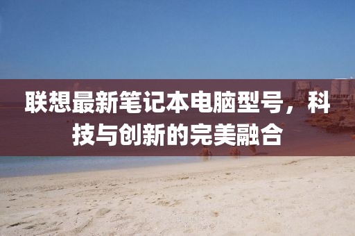 聯(lián)想最新筆記本電腦型號，科技與創(chuàng)新的完美融合