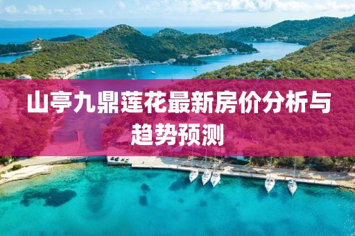 山亭九鼎蓮花最新房?jī)r(jià)分析與趨勢(shì)預(yù)測(cè)