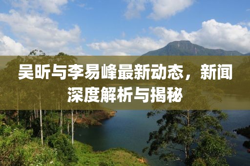 吳昕與李易峰最新動態(tài)，新聞深度解析與揭秘