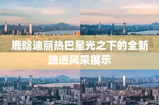 鹿晗迪麗熱巴星光之下的全新路透風(fēng)采展示