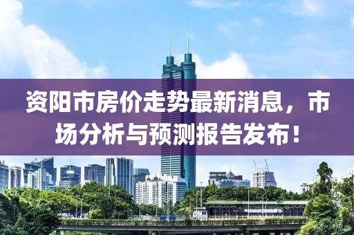 資陽市房價走勢最新消息，市場分析與預(yù)測報告發(fā)布！