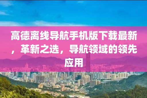 高德離線導航手機版下載最新，革新之選，導航領域的領先應用