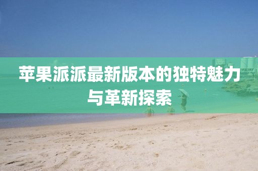 蘋果派派最新版本的獨(dú)特魅力與革新探索