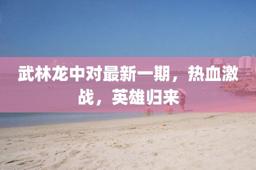 武林龍中對(duì)最新一期，熱血激戰(zhàn)，英雄歸來(lái)