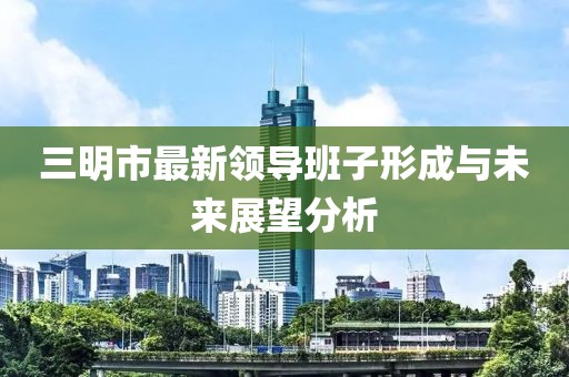 三明市最新領(lǐng)導(dǎo)班子形成與未來(lái)展望分析