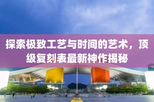 探索極致工藝與時間的藝術(shù)，頂級復(fù)刻表最新神作揭秘