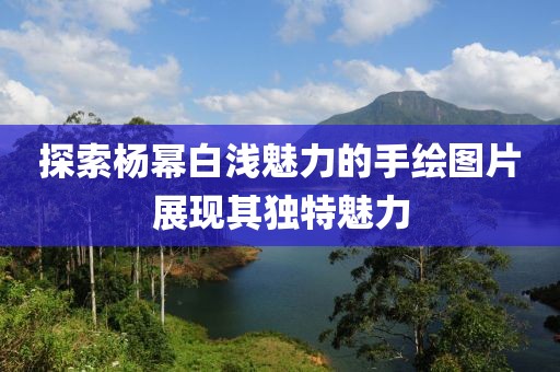 探索楊冪白淺魅力的手繪圖片展現其獨特魅力