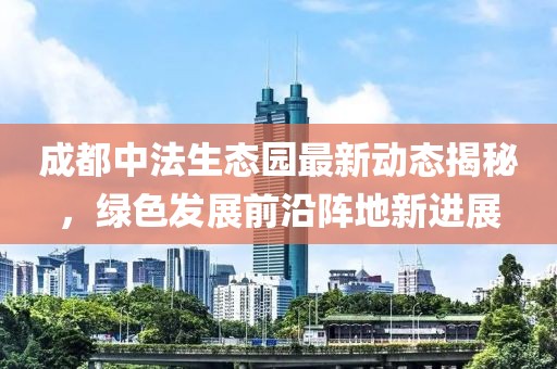 成都中法生態(tài)園最新動(dòng)態(tài)揭秘，綠色發(fā)展前沿陣地新進(jìn)展