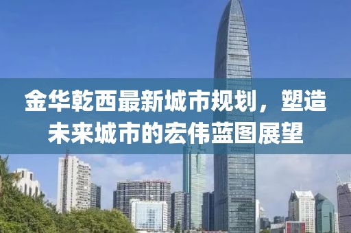 金華乾西最新城市規(guī)劃，塑造未來城市的宏偉藍(lán)圖展望