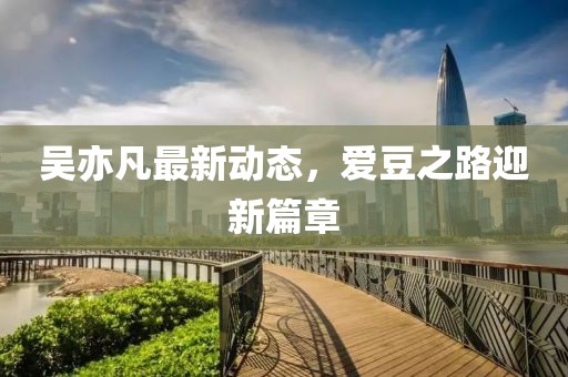 吳亦凡最新動態(tài)，愛豆之路迎新篇章