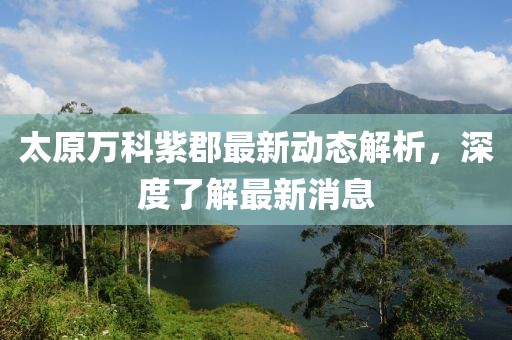 太原萬(wàn)科紫郡最新動(dòng)態(tài)解析，深度了解最新消息
