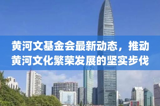黃河文基金會最新動態(tài)，推動黃河文化繁榮發(fā)展的堅(jiān)實(shí)步伐