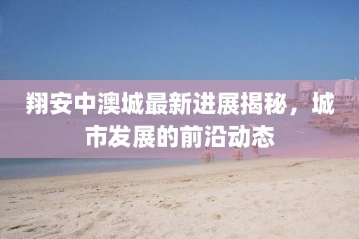 翔安中澳城最新進(jìn)展揭秘，城市發(fā)展的前沿動(dòng)態(tài)