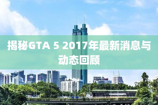 揭秘GTA 5 2017年最新消息與動態(tài)回顧