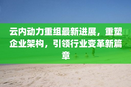 云內(nèi)動力重組最新進(jìn)展，重塑企業(yè)架構(gòu)，引領(lǐng)行業(yè)變革新篇章