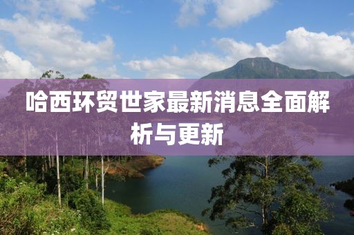 哈西環(huán)貿(mào)世家最新消息全面解析與更新