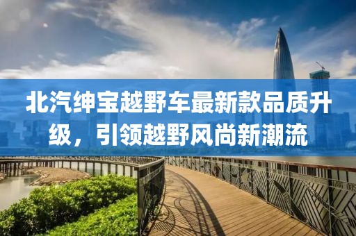 北汽紳寶越野車最新款品質(zhì)升級(jí)，引領(lǐng)越野風(fēng)尚新潮流