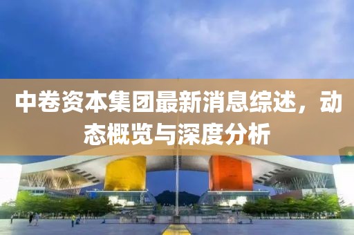 中卷資本集團(tuán)最新消息綜述，動態(tài)概覽與深度分析