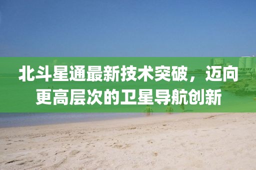 北斗星通最新技術(shù)突破，邁向更高層次的衛(wèi)星導(dǎo)航創(chuàng)新