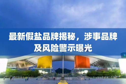 最新假鹽品牌揭秘，涉事品牌及風(fēng)險(xiǎn)警示曝光