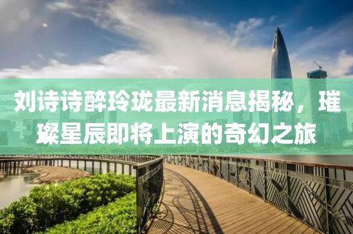 劉詩詩醉玲瓏最新消息揭秘，璀璨星辰即將上演的奇幻之旅