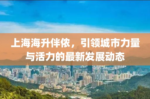 上海海升伴儂，引領(lǐng)城市力量與活力的最新發(fā)展動(dòng)態(tài)