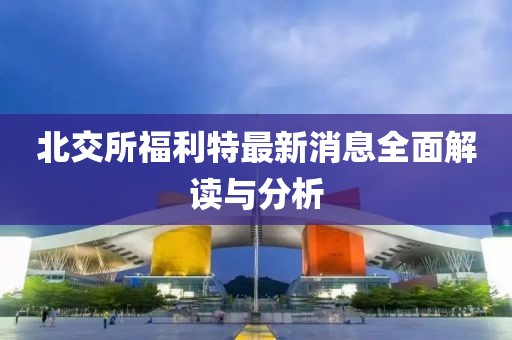 北交所福利特最新消息全面解讀與分析